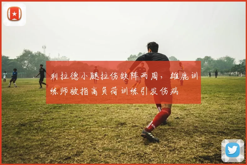 利拉德小腿拉伤缺阵两周,雄鹿训练师被指高负荷训练引发伤病