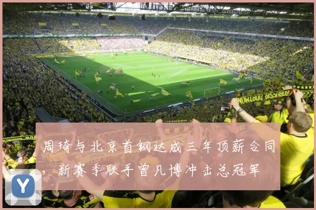 周琦与北京首钢达成三年顶薪合同，新赛季联手曾凡博冲击总冠军