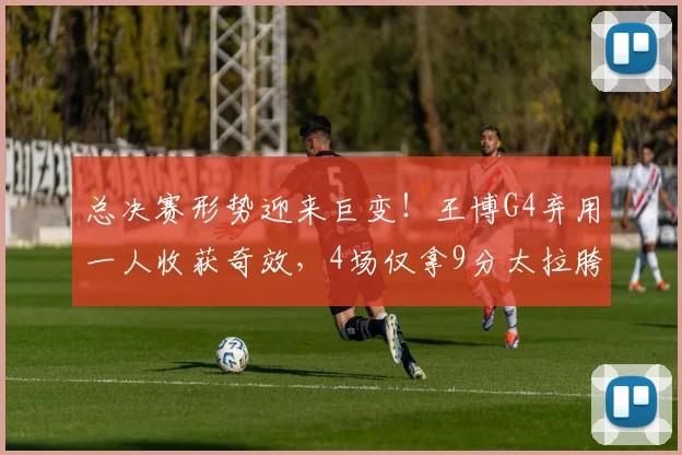总决赛形势迎来巨变！王博G4弃用一人收获奇效，4场仅拿9分太拉胯