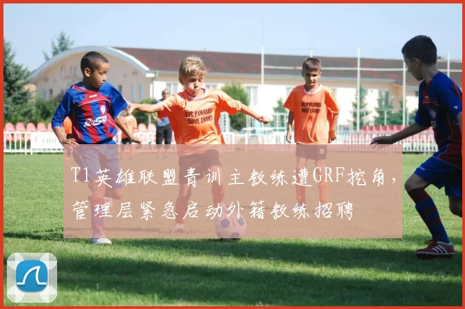 T1英雄联盟青训主教练遭GRF挖角，管理层紧急启动外籍教练招聘
