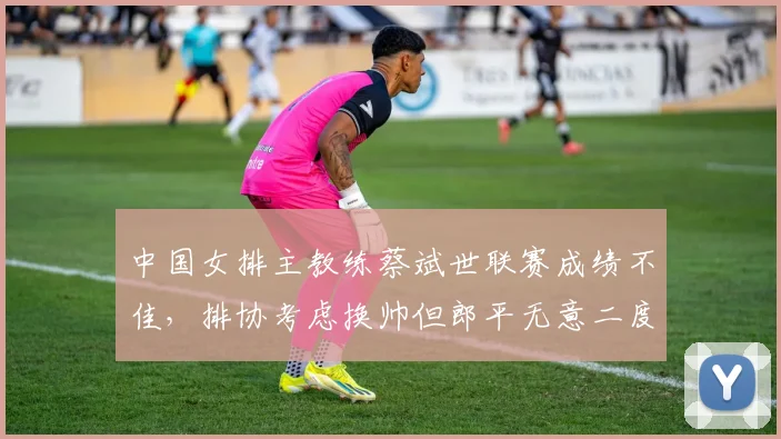 中国女排主教练蔡斌世联赛成绩不佳,排协考虑换帅但郎平无意二度出山